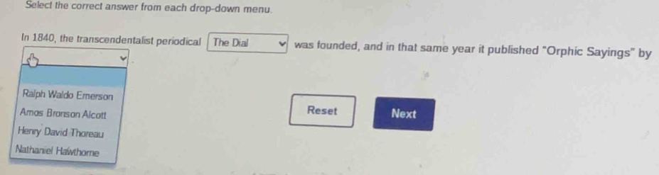 Select the correct answer from each drop-down menu.
In 1840, the transcendentalist periodical The Dial was founded, and in that same year it published “Orphic Sayings” by
Ralph Waldo Emerson
Reset
Amas Bransan Alcott Next
Henry David Thoreau
Nathaniel Hawthome
