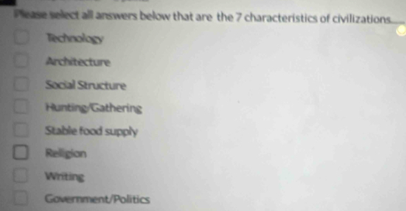 Please select all answers below that are the 7 characteristics of civilizations.
Technology
Architecture
Social Structure
Hunting/Gathering
Stable food supply
Religion
Writing
Government/Politics