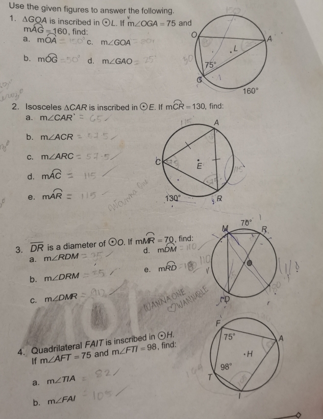 Use the given figures to answer the following.
1. △ GOA is inscribed in odot L.. If m∠ OGA=75 an
mwidehat AG=160 , find:
a. moverline OA C. m∠ GOA
b. mwidehat OG d. m∠ GAO
2. Isosceles △ CAR is inscribed in odot E If mwidehat CR=130 , find:
a. m∠ CAR'
b. m∠ ACR
C. m∠ ARC
d. mwidehat AC
e. moverline AR
3. overline DR is a diameter of odot O. If mwidehat MR=70 , find:
a. m∠ RDM d. mwidehat DM
e. mwidehat RD
b. m∠ DRM
C. m∠ DMR
4. Quadrilateral FA/T is inscribed in odot H.
If m∠ AFT=75 and m∠ FTI=98 , find:
a. m∠ TIA
b. m∠ FAI