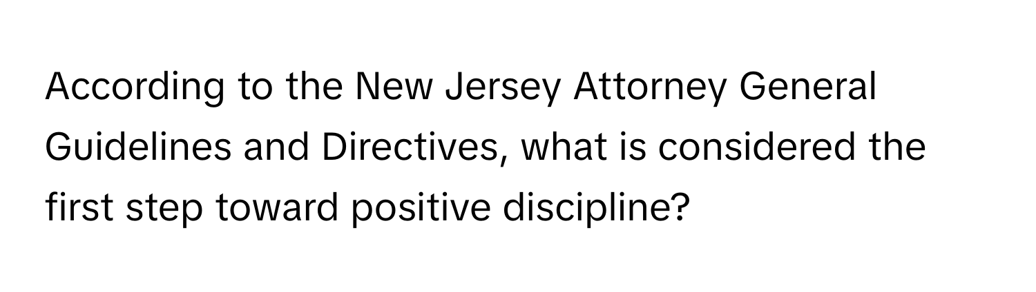 According to the New Jersey Attorney General Guidelines and Directives, what is considered the first step toward positive discipline?