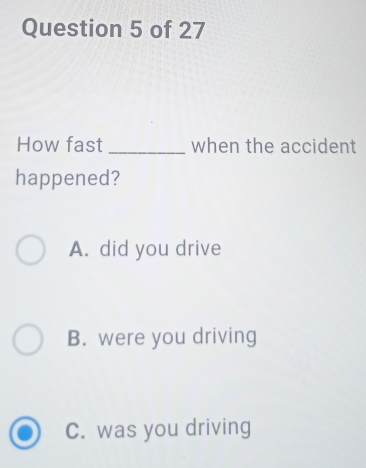 How fast _when the accident
happened?
A. did you drive
B. were you driving
C. was you driving