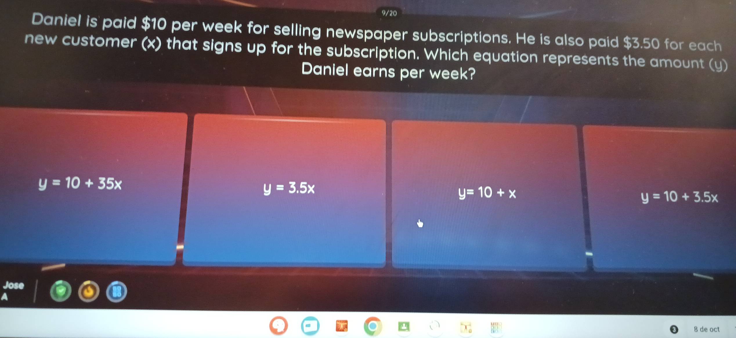 9/20
Daniel is paid $10 per week for selling newspaper subscriptions. He is also paid $3.50 for each
new customer (x) that signs up for the subscription. Which equation represents the amount (y)
Daniel earns per week?
y=10+35x
y=3.5x
y=10+x
y=10+3.5x
Jose
A
8 de oct