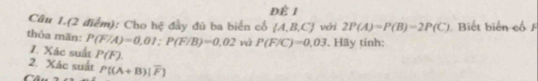 Để 1 
Câu 1.(2 điểm): Cho hệ đầy đủ ba biển cổ  A,B,C vóni 2P(A)=P(B)=2P(C) Biết biến cố 
thỏa mãn: P(F/A)=0.01; P(F/B)=0.02 và P(F/C)=0.03. Hãy tính: 
I. Xác suất P(F). 
2. Xác suất P((A+B)|overline F
Càn