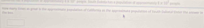 == has a popusiion or approsmatery 4* 10° people. South Dakota has a population of approximately 8* 10^5 people. 
How many times as great is the approximate population of California as the approximate population of South Dakota? Enter the answer in 
the box.