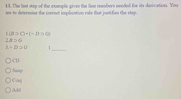 The last step of the example gives the line numbers needed for its derivation. You
are to determine the correct implication rule that justifies the step..(Bsupset C)· (sim Dsupset G)
2 Bsupset G
3. sim Dsupset G 1_
CD
Simp
Conj
Add