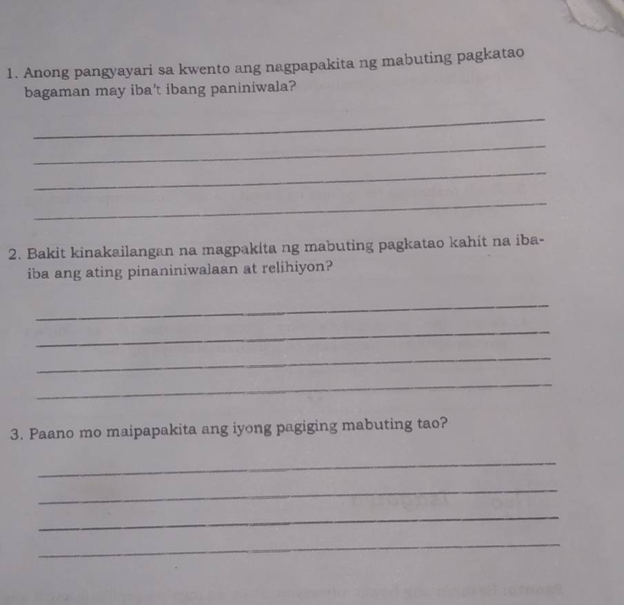 Anong pangyayari sa kwento ang nagpapakita ng mabuting pagkatao 
bagaman may iba’t ibang paniniwala? 
_ 
_ 
_ 
_ 
2. Bakit kinakailangan na magpakita ng mabuting pagkatao kahit na iba- 
iba ang ating pinaniniwalaan at relihiyon? 
_ 
_ 
_ 
_ 
3. Paano mo maipapakita ang iyong pagiging mabuting tao? 
_ 
_ 
_ 
_