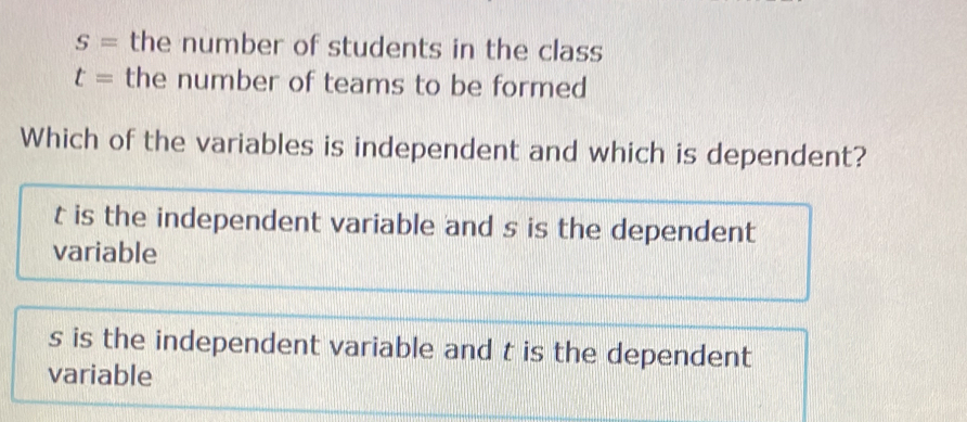 S= the number of students in the class
t= the number of teams to be formed
Which of the variables is independent and which is dependent?
t is the independent variable and s is the dependent
variable
s is the independent variable and t is the dependent
variable