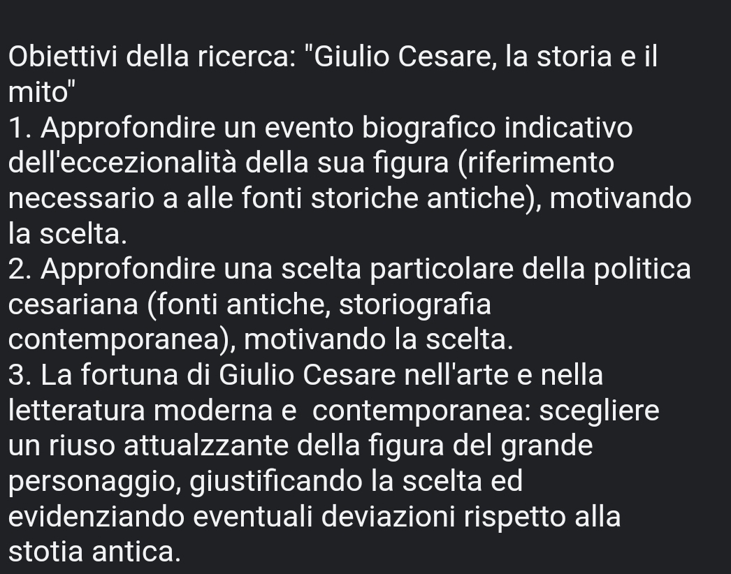 Obiettivi della ricerca: "Giulio Cesare, la storia e il 
mito" 
1. Approfondire un evento biografico indicativo 
dell'eccezionalità della sua figura (riferimento 
necessario a alle fonti storiche antiche), motivando 
la scelta. 
2. Approfondire una scelta particolare della politica 
cesariana (fonti antiche, storiografia 
contemporanea), motivando la scelta. 
3. La fortuna di Giulio Cesare nell'arte e nella 
letteratura moderna e contemporanea: scegliere 
un riuso attualzzante della figura del grande 
personaggio, giustificando la scelta ed 
evidenziando eventuali deviazioni rispetto alla 
stotia antica.