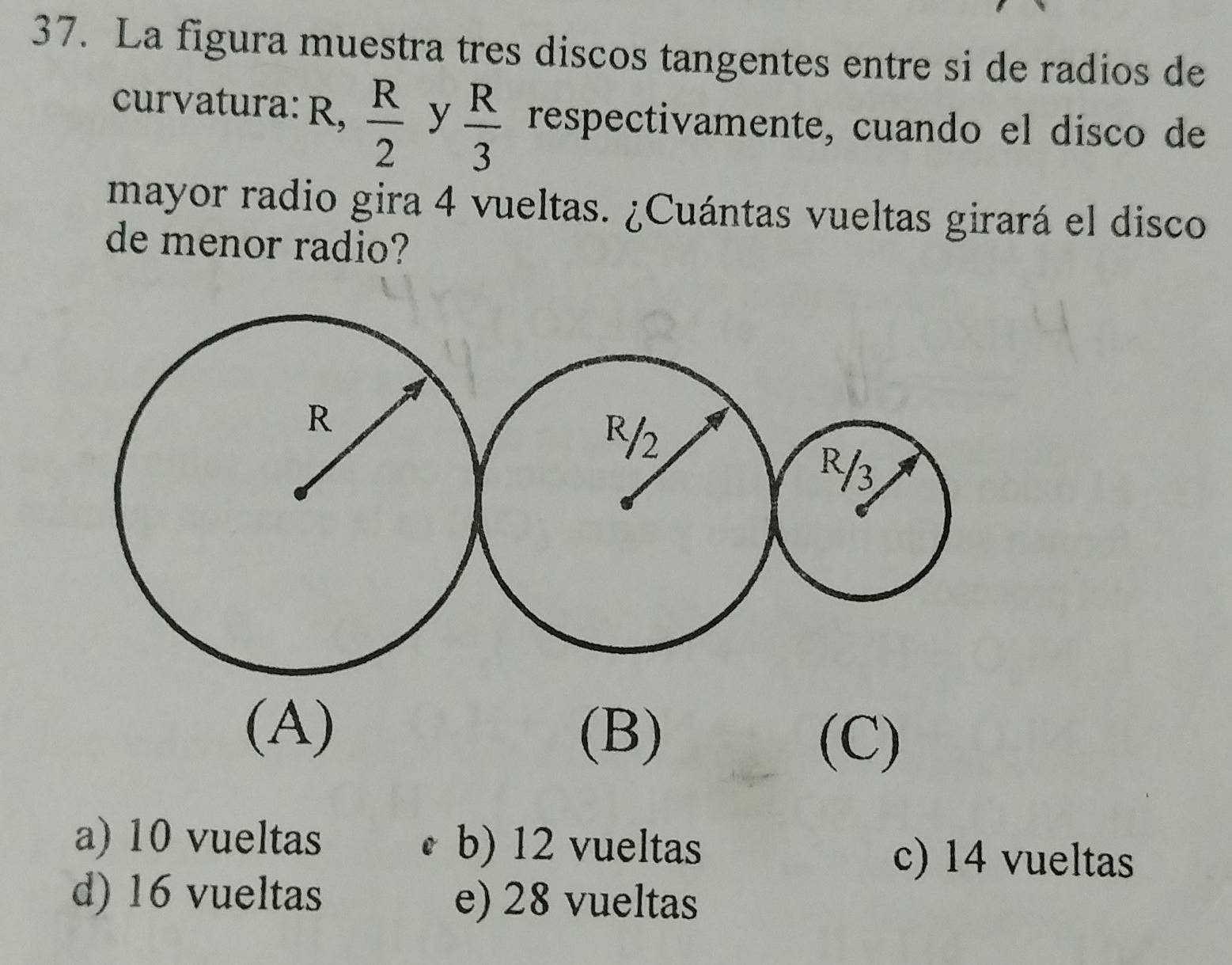 La figura muestra tres discos tangentes entre si de radios de
curvatura: R,  R/2  y  R/3  respectivamente, cuando el disco de
mayor radio gira 4 vueltas. ¿Cuántas vueltas girará el disco
de menor radio?
(A)
(B) (C)
a) 10 vueltas b) 12 vueltas c) 14 vueltas
d) 16 vueltas e) 28 vueltas