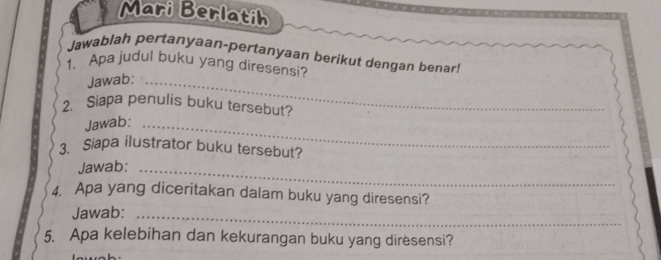 Mari Berlatih 
Jawablah pertanyaan-pertanyaan berikut dengan benar! 
1. Apa judul buku yang diresensi? 
Jawab:_ 
2. Siapa penulis buku tersebut? 
Jawab:_ 
3. Siapa ilustrator buku tersebut? 
Jawab:_ 
4. Apa yang diceritakan dalam buku yang diresensi? 
Jawab:_ 
5. Apa kelebihan dan kekurangan buku yang diresensi?