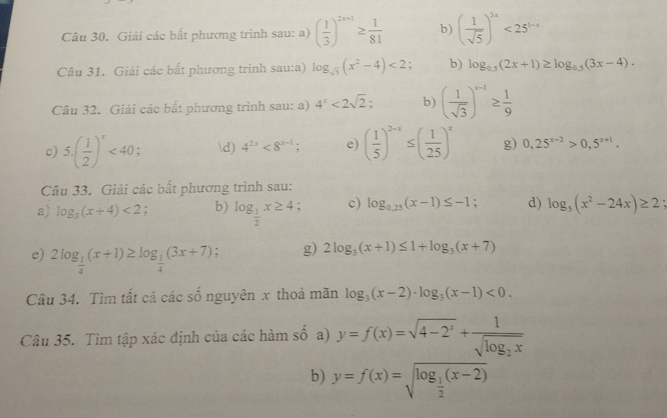 Giải các bất phương trình sau: a) ( 1/3 )^2x+1≥  1/81 
b) ( 1/sqrt(5) )^3x<25^(1-x)
Câu 31. Giải các bất phương trình sau:a) log _sqrt(5)(x^2-4)<2; b) log _0.5(2x+1)≥ log _0.5(3x-4).
Câu 32. Giải các bất phương trình sau: a) 4^x<2sqrt(2). b) ( 1/sqrt(3) )^x-1≥  1/9 
c) 5.( 1/2 )^x<40</tex> ; d) 4^(2x)<8^(x-1); e) ( 1/5 )^2-x≤ ( 1/25 )^x g) 0,25^(x-2)>0,5^(x+1).
Câu 33. Giải các bất phương trình sau:
a) log _3(x+4)<2</tex> :
b) log _ 1/2 x≥ 4
c) log _0.25(x-1)≤ -1; d) log _5(x^2-24x)≥ 2
e) 2log _ 1/4 (x+1)≥ log _ 1/4 (3x+7).
g) 2log _3(x+1)≤ 1+log _3(x+7)
Câu 34. Tìm tất cả các số nguyên x thoả mãn log _3(x-2)· log _3(x-1)<0.
Câu 35. Tìm tập xác định của các hàm số a) y=f(x)=sqrt(4-2^x)+frac 1sqrt(log _2)x
b) y=f(x)=sqrt(log _frac 1)2(x-2)