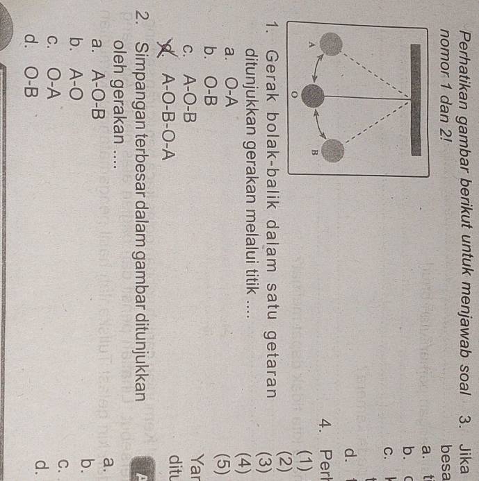 Perhatikan gambar berikut untuk menjawab soal 3. Jika
nomor 1 dan 2! besa
a. t
b. 
C.
d.
4. Perh
(1)
1. Gerak bolak-balik dalam satu getaran (2)
(3)
ditunjukkan gerakan melalui titik .... (4)
a. O-A
(5)
b. O-B Yar
C. A -()- B ditu
A -O-B-O-A
2. Simpangan terbesar dalam gambar ditunjukkan
oleh gerakan ....
a.
a. A-O-B
b.
b. A-O
C.
C. O-A
d.
d. O-B