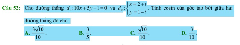 Cho đường thắng d_1:10x+5y-1=0 và d_2:beginarrayl x=2+t y=1-tendarray.. Tính cosin của góc tạo bởi giữa hai
đường thắng đã cho.
A.  3sqrt(10)/10 .  3/5 .  sqrt(10)/10 . D.  3/10 . 
B.
C.