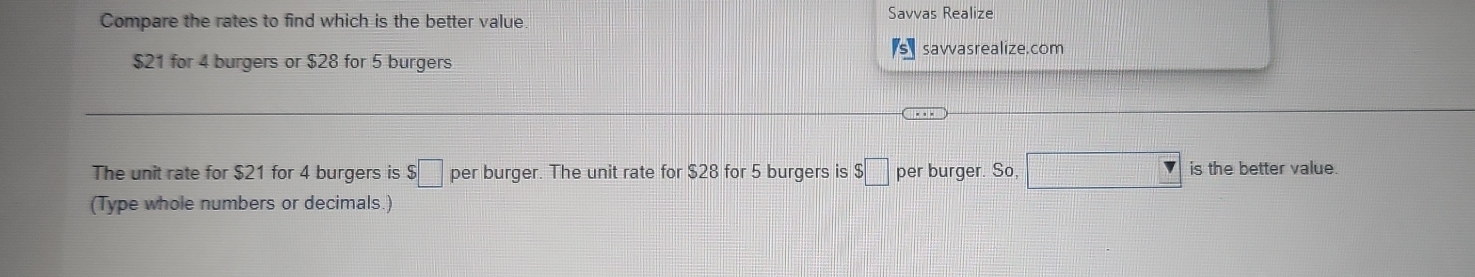 Compare the rates to find which is the better value Savvas Realize
_ 175
$21 for 4 burgers or $28 for 5 burgers savvasrealize.com 
The unit rate for $21 for 4 burgers is $□ per burger. The unit rate for $28 for 5 burgers is $□ per burger. So, □ _  is the better value. 
(Type whole numbers or decimals.)