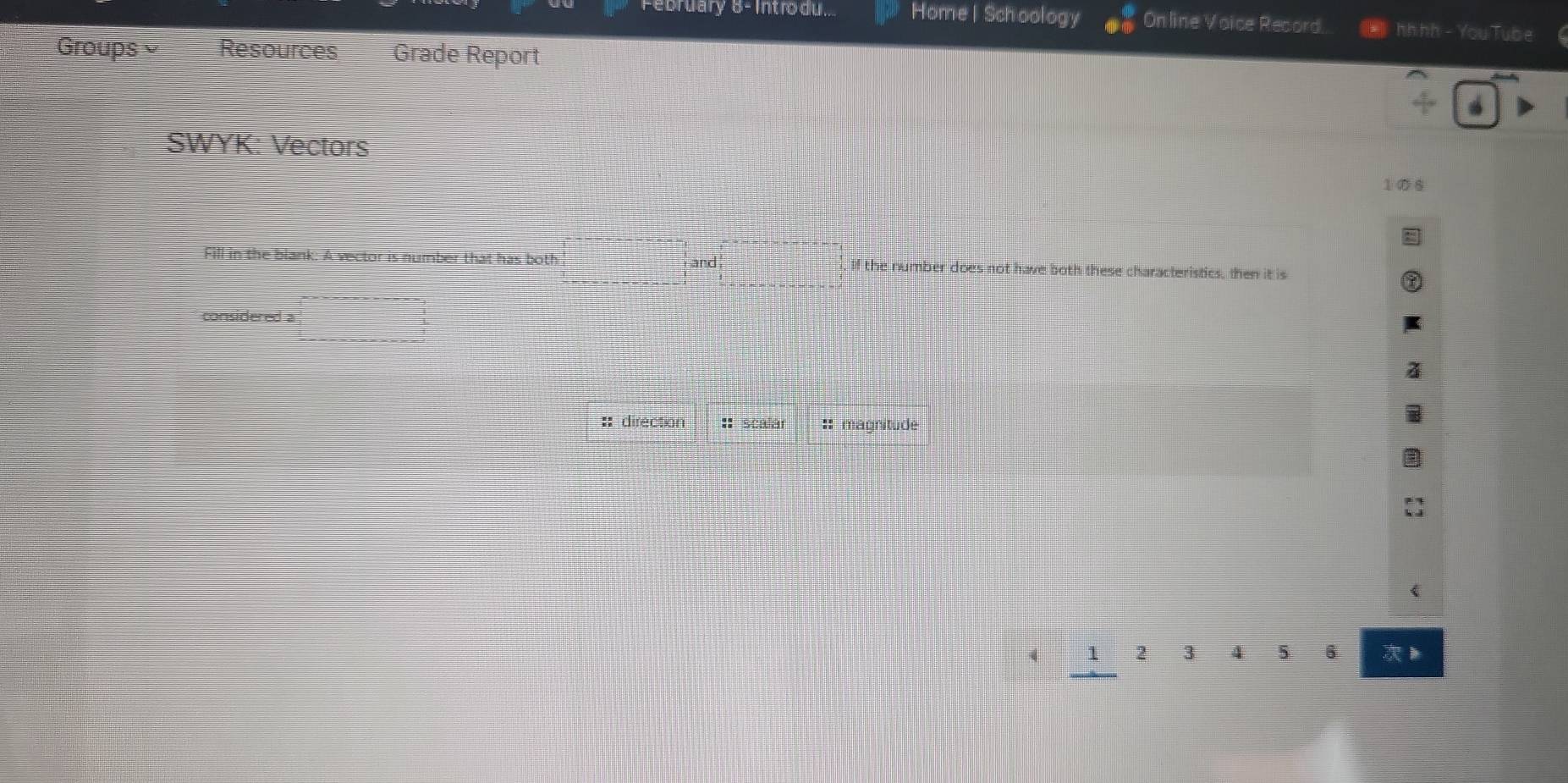 February 8- Intro du Home | Schoology Online Voice Record. hhhh - You Tube 
Groups Resources Grade Report 
SWYK: Vectors 
1の6 
Fill in the blank: A vector is number that has both and If the number does not have both these characteristics, then it is 
considered a 
:: direction :: scalar :: magnitude
4 1 2 3 4 5 6