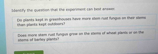 Identify the question that the experiment can best answer. 
Do plants kept in greenhouses have more stem rust fungus on their stems 
than plants kept outdoors? 
Does more stem rust fungus grow on the stems of wheat plants or on the 
stems of barley plants?