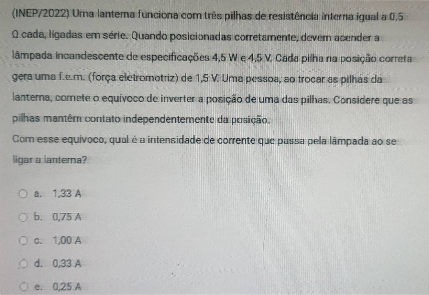 (INEP/2022) Uma lanterna funciona com três pilhas de resistência interna igual a 0,5
O cada, ligadas em série. Quando posicionadas corretamente, devem acender a
lâmpada incandescente de especificações 4,5 W e 4,5 V. Cada pilha na posição correta
gera uma f.e.m. (força eletromotriz) de 1,5 V. Uma pessoa, ao trocar as pilhas da
lanterna, comete o equívoco de inverter a posição de uma das pilhas. Considere que as
pilhas mantêm contato independentemente da posição.
Com esse equívoco, qual é a intensidade de corrente que passa pela lâmpada ao se
ligar a lanterna?
a. 1,33 A
b. 0,75 A
c. 1,00 A
d. 0,33 A
e. 0,25 A