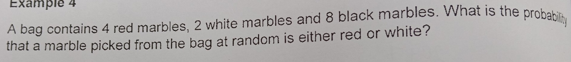 Example 4 
A bag contains 4 red marbles, 2 white marbles and 8 black marbles. What is the probability 
that a marble picked from the bag at random is either red or white?