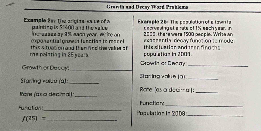 Growth and Decay Word Problems 
Example 2a: The original value of a Example 2b: The population of a town is 
painting is $1400 and the value decreasing at a rate of 1% each year. In 
iIncreases by 9% each year. Write an 2000, there were 1300 people. Write an 
exponential growth function to model exponential decay function to model 
this situation and then find the value of this situation and then find the 
the painting in 25 years. population in 2008. 
Growth or Decay:_ 
Growth or Decay:_ 
Starting value (a):_ 
Starting value (a):_ 
Rate (as a decimal):_ 
Rate (as o decimal):_ 
_ 
Function: 
Function:_ 
Population in 2008:_ 
_ f(25)=