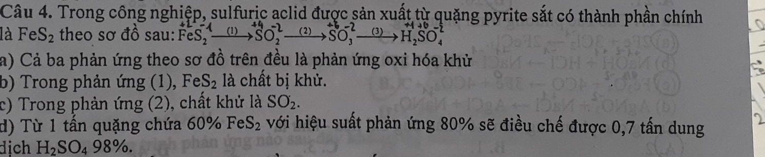 Trong công nghiệp, sulfuric aclid được sản xuất từ quặng pyrite sắt có thành phần chính 
là FeS_2 theo sơ đồ sau: FeS_2^(+xrightarrow (1))SO_2^(2to SO_3^+xrightarrow (2))SO_3^(2to H_2)SO_4^(-
a) Cả ba phản ứng theo sơ đồ trên đều là phản ứng oxi hóa khử 
b) Trong phản ứng (1), FeS_2) là chất bị khử. 
c) Trong phản ứng (2), chất khử là SO_2. 
d) Từ 1 tần quặng chứa 60% FeS_2 với hiệu suất phản ứng 80% sẽ điều chế được 0,7 tấn dung 
dịch H_2SO_498%.