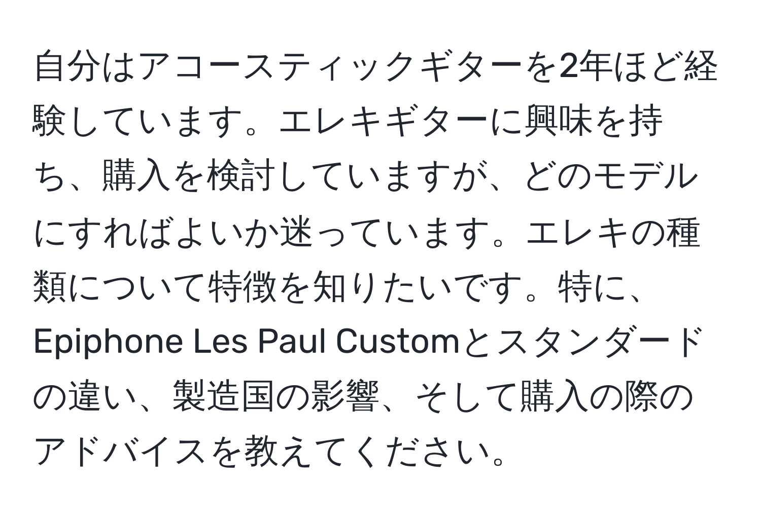 自分はアコースティックギターを2年ほど経験しています。エレキギターに興味を持ち、購入を検討していますが、どのモデルにすればよいか迷っています。エレキの種類について特徴を知りたいです。特に、Epiphone Les Paul Customとスタンダードの違い、製造国の影響、そして購入の際のアドバイスを教えてください。