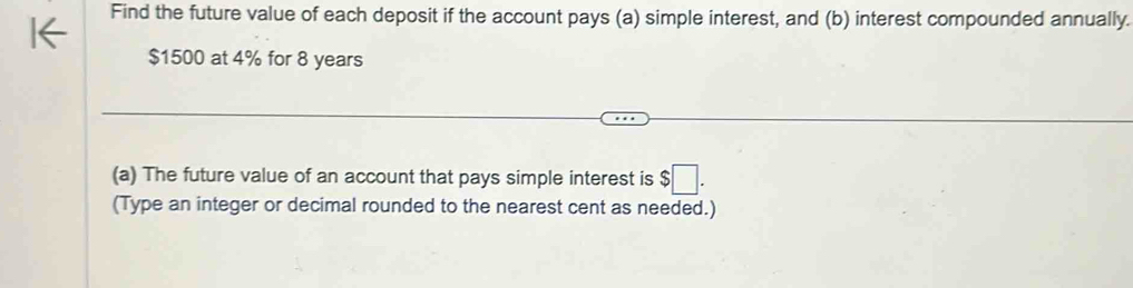 Find the future value of each deposit if the account pays (a) simple interest, and (b) interest compounded annually.
$1500 at 4% for 8 years
(a) The future value of an account that pays simple interest is $□. 
(Type an integer or decimal rounded to the nearest cent as needed.)