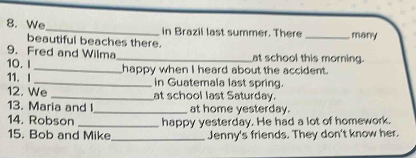 We_ in Brazil last summer. There _many 
beautiful beaches there. 
9. Fred and Wilma_ at school this morning. 
10. I 
_happy when I heard about the accident. 
11. I _in Guatemala last spring. 
12. We _at school last Saturday. 
13. Maria and l _at home yesterday. 
14. Robson _happy yesterday. He had a lot of homework. 
15. Bob and Mike_ Jenny's friends. They don't know her.