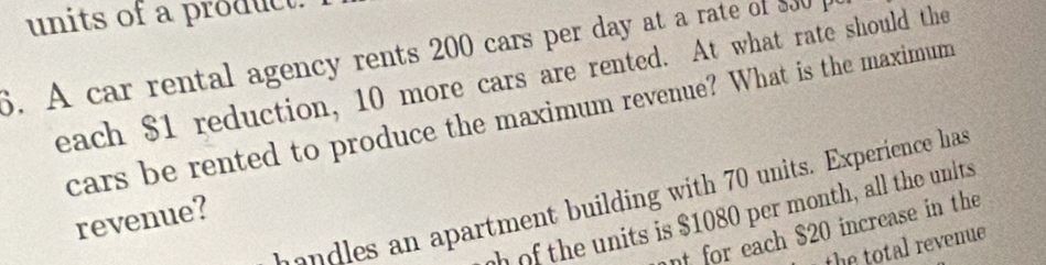 units of a product. 
6. A car rental agency rents 200 cars per day at a rate of $30
each $1 reduction, 10 more cars are rented. At what rate should the 
cars be rented to produce the maximum revenue? What is the maximum 
l s n apartment building with 70 units. Experience has 
of the units is $1080 per month, all the units 
revenue? 
nt for each $20 increase in the 
the total revenue