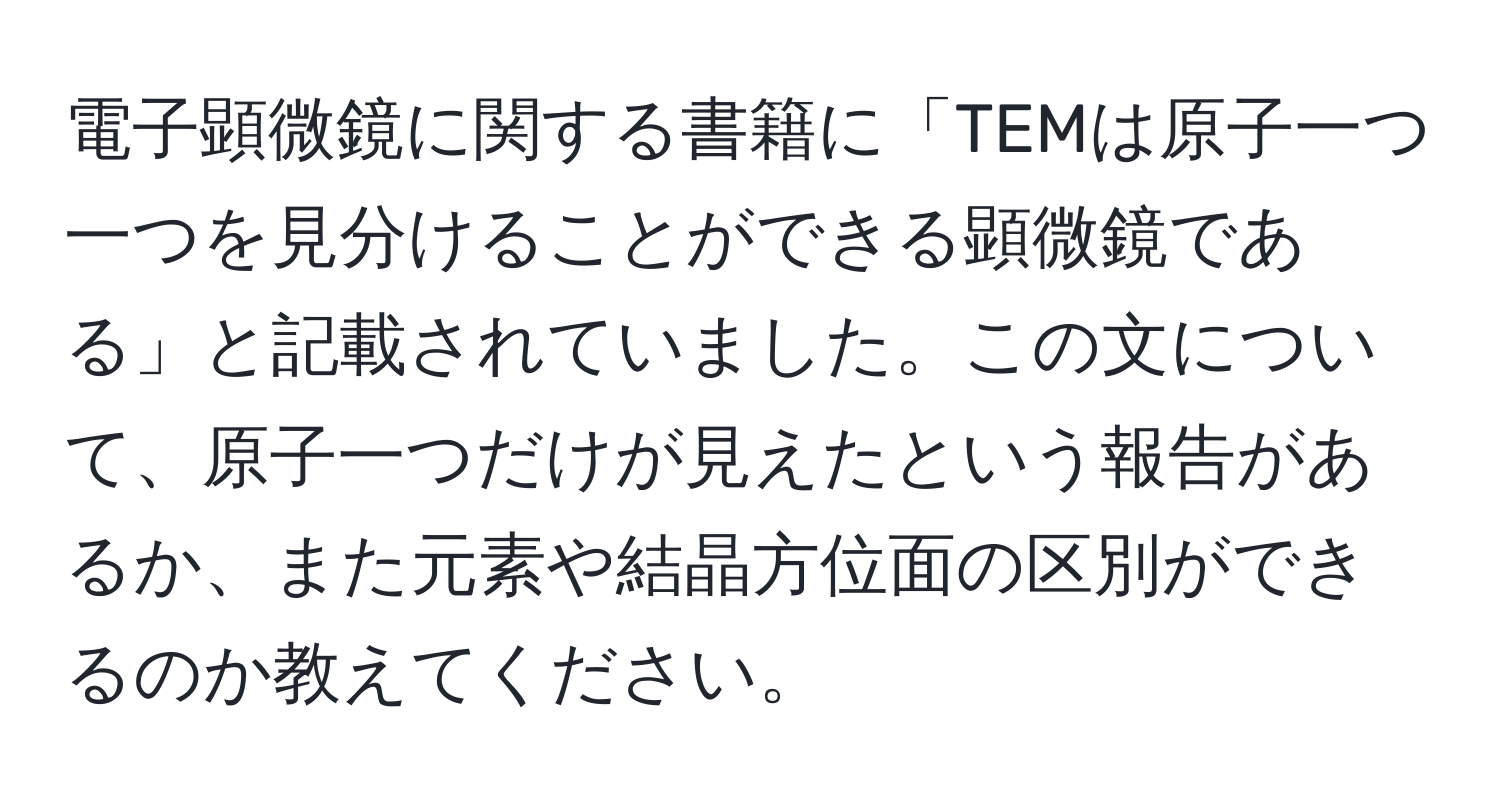 電子顕微鏡に関する書籍に「TEMは原子一つ一つを見分けることができる顕微鏡である」と記載されていました。この文について、原子一つだけが見えたという報告があるか、また元素や結晶方位面の区別ができるのか教えてください。