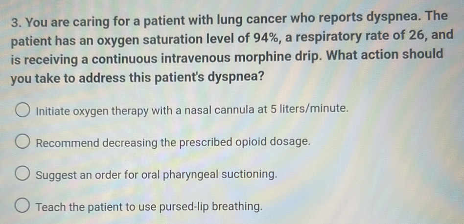 You are caring for a patient with lung cancer who reports dyspnea. The
patient has an oxygen saturation level of 94%, a respiratory rate of 26, and
is receiving a continuous intravenous morphine drip. What action should
you take to address this patient's dyspnea?
Initiate oxygen therapy with a nasal cannula at 5 liters/minute.
Recommend decreasing the prescribed opioid dosage.
Suggest an order for oral pharyngeal suctioning.
Teach the patient to use pursed-lip breathing.