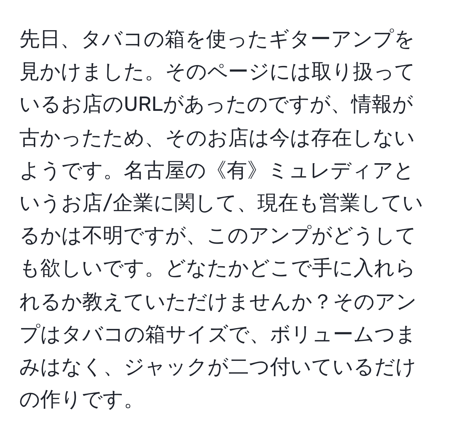 先日、タバコの箱を使ったギターアンプを見かけました。そのページには取り扱っているお店のURLがあったのですが、情報が古かったため、そのお店は今は存在しないようです。名古屋の《有》ミュレディアというお店/企業に関して、現在も営業しているかは不明ですが、このアンプがどうしても欲しいです。どなたかどこで手に入れられるか教えていただけませんか？そのアンプはタバコの箱サイズで、ボリュームつまみはなく、ジャックが二つ付いているだけの作りです。