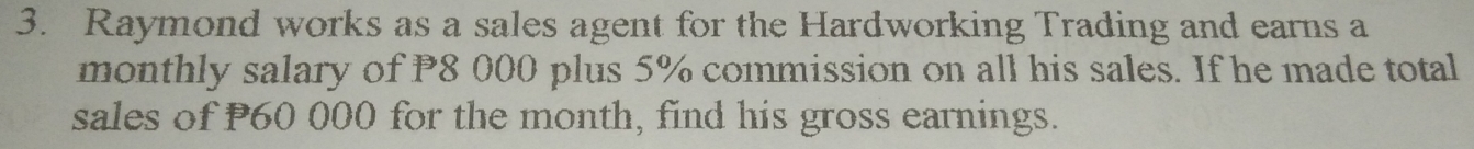 Raymond works as a sales agent for the Hardworking Trading and earns a 
monthly salary of P8 000 plus 5% commission on all his sales. If he made total 
sales of P60 000 for the month, find his gross earnings.
