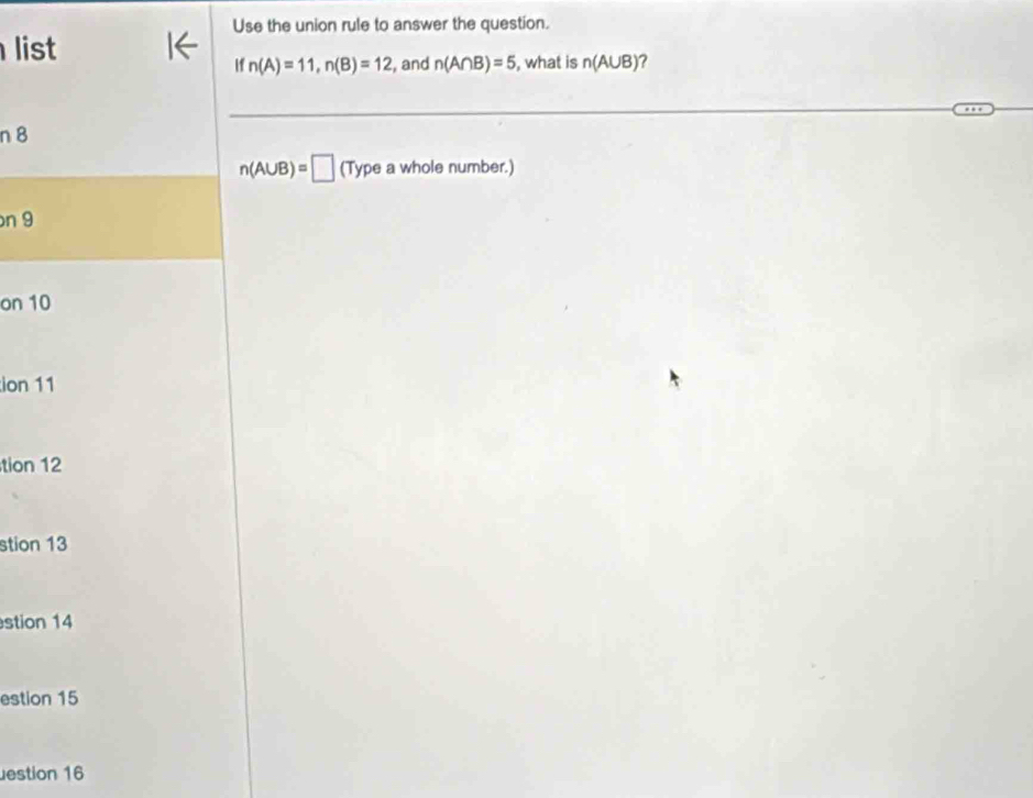 Use the union rule to answer the question. 
list 
if n(A)=11, n(B)=12 , and n(A∩ B)=5 , what is n(A∪ B) ?
n 8
n(A∪ B)=□ (Type a whole number.)
n 9
on 10
ion 11
tion 12
stion 13 
stion 14 
estion 15 
estion 16