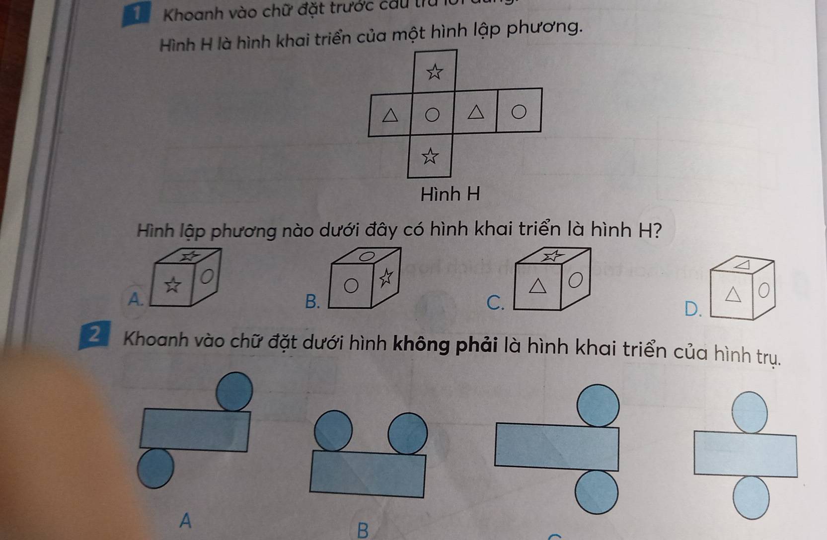 Khoanh vào chữ đặt trước cầu trừ lờ
Hình H là hình khai triển của một hình lập phương.
Hình lập phương nào dưới đây có hình khai triển là hình H?
A.
B.
C.
0
D.
Z Khoanh vào chữ đặt dưới hình không phải là hình khai triển của hình trụ.
A
B