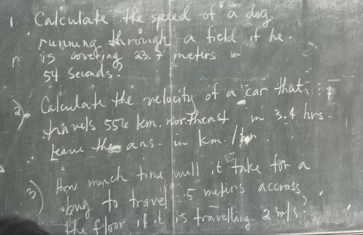 Calculate the saded of a dog 
running through a feld if he. 
is covering a3. 4 meturs w
54 Seconds! 
Calulak the welbity of a car that 
hanls 55le km, for theas in 3. 4 hrs. 
kaw the ans. in km. He 
③) How much time full t Take for a 
bug to travel 5 makins accross. 
the floor it t is travelling a 3ls?