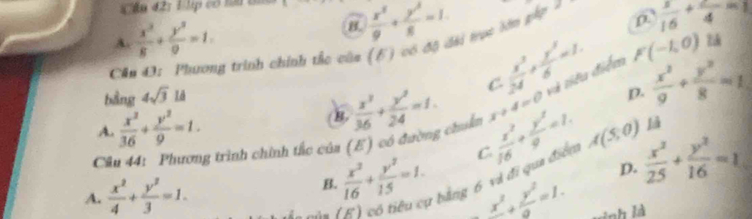 Cần 42: L lp có tn ti
A.  x^2/8 + y^2/9 =1.
 x^2/9 + y^2/8 =1·
Cả
g trình chính thc câa (6) có độ dài tục lớn gip 7
 1/16 + 2/4 =1
B.  x^2/36 + y^2/24 =1. C  x^2/24 + y^2/6 =1. F(-1,0)
bằng 4sqrt(3)ld
D.
Cầu 44: Phương trình chính tắc của (E) có đường chuẩn  x^2/16 + y^2/9 =1. x+4=0 và tiêu điểm  x^2/9 + y^2/8 =1
A.  x^2/36 + y^2/9 =1. A(5,0) là
C
D.  x^2/25 + y^2/16 =1
A.  x^2/4 + y^2/3 =1.
B.  x^2/16 + y^2/15 =1. bằng 6 và đi qua điển
/
frac x^2+ y^2/9 =1. 
H h là