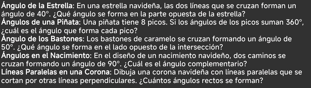 Ángulo de la Estrella: En una estrella navideña, las dos líneas que se cruzan forman un 
ángulo de 40° * ¿Qué ángulo se forma en la parte opuesta de la estrella? 
Ángulos de una Piñata: Una piñata tiene 8 picos. Si los ángulos de los picos suman 360°, 
¿cuál es el ángulo que forma cada pico? 
Ángulo de los Bastones: Los bastones de caramelo se cruzan formando un ángulo de
50° ¿Qué ángulo se forma en el lado opuesto de la intersección? 
Ángulos en el Nacimiento: En el diseño de un nacimiento navideño, dos caminos se 
cruzan formando un ángulo de 90° ¿Cuál es el ángulo complementario? 
Líneas Paralelas en una Corona: Dibuja una corona navideña con líneas paralelas que se 
cortan por otras líneas perpendiculares. ¿Cuántos ángulos rectos se forman?