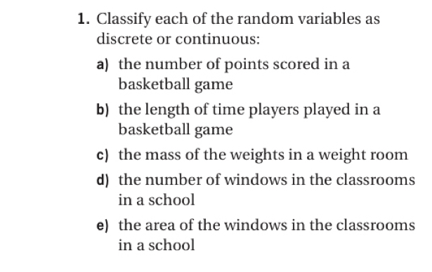 Classify each of the random variables as 
discrete or continuous: 
a) the number of points scored in a 
basketball game 
b) the length of time players played in a 
basketball game 
c) the mass of the weights in a weight room 
d) the number of windows in the classrooms 
in a school 
e) the area of the windows in the classrooms 
in a school