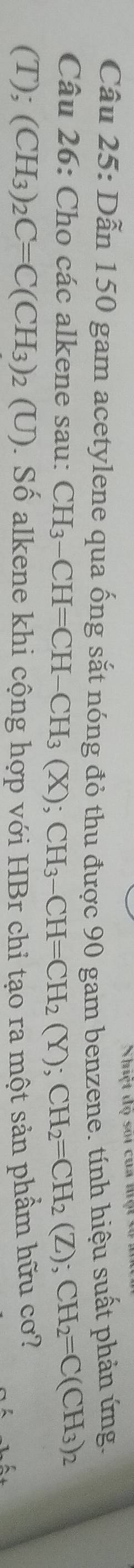 Nhệt đọ sối của n 
Câu 25: Dẫn 150 gam acetylene qua ống sắt nóng đỏ thu được 90 gam benzene. tính hiệu suất phản ứng. 
Câu 26: Cho các alkene sau: CH_3-CH=CH-CH_3(X); CH_3-CH=CH_2(Y); CH_2=CH_2(Z); CH_2=C(CH_3)_2
(T); (CH_3) _2C=C(CH_3)_2 (U) ). Số alkene khi cộng hợp với HBr chỉ tạo ra một sản phẩm hữu cơ?