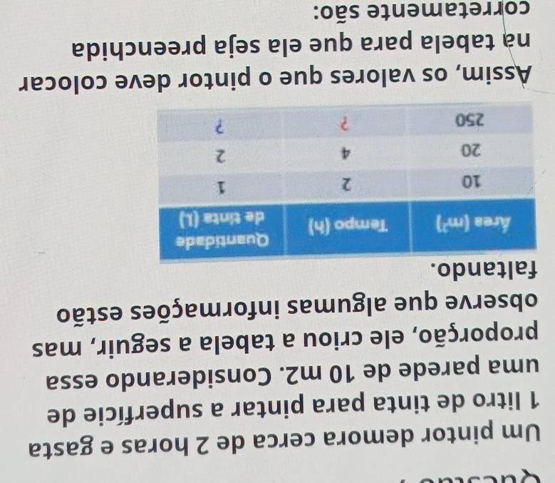 Um pintor demora cerca de 2 horas e gasta
1 litro de tinta para pintar a superfície de
uma parede de 10 m2. Considerando essa
proporção, ele criou a tabela a seguir, mas
observe que algumas informações estão
faltando.
Assim, os valores que o pintor deve colocar
nà tabela para que ela seja preenchida
corretamente são:
