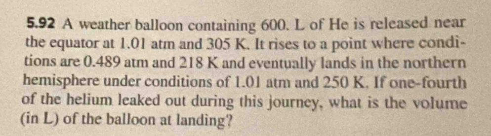 5.92 A weather balloon containing 600. L of He is released near 
the equator at 1.01 atm and 305 K. It rises to a point where condi- 
tions are 0.489 atm and 218 K and eventually lands in the northern 
hemisphere under conditions of 1.01 atm and 250 K. If one-fourth 
of the helium leaked out during this journey, what is the volume 
(in L) of the balloon at landing?