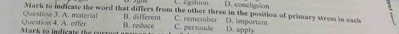 C. cyshion D. conclusion
Mark to indicate the word that differs from the other three in the position of primary stress in each
Question 3. A. material B. different C. remember D. important
Question 4. A. offer B. reduce C. persuade
Mark to indicate the corre at D. apply