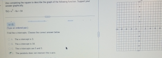 Use completing the square to describe the graph of the following function. Support your 10
answer graphically.
f(x)=x^2-6x+14
, .
x=3
(Type an ordered pair.)
Find the x-intercepts. Choose the correct answer below
The x-intercept is 3.
B. The x-intercept is 14.
C. The x-intercepts are 5 and 3
The parabola does not intersect the x-axis.