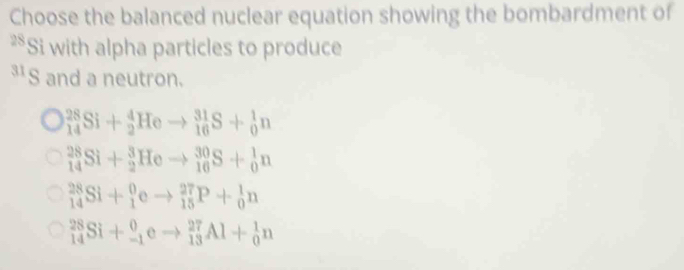 Choose the balanced nuclear equation showing the bombardment of
28 Si with alpha particles to produce
³S and a neutron.
_(14)^(28)Si+_2^4Heto _(16)^(31)S+_0^1n
_(14)^(28)Si+_2^3Heto _(16)^(30)S+_0^1n
_(14)^(28)Si+_1^0eto _(15)^(27)P+_0^1n
_(14)^(28)Si+_(-1)^0eto _(13)^(27)Al+_0^1n