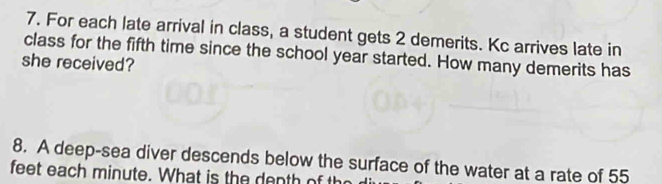 For each late arrival in class, a student gets 2 demerits. Kc arrives late in 
class for the fifth time since the school year started. How many demerits has 
she received? 
8. A deep-sea diver descends below the surface of the water at a rate of 55
feet each minute. What is the denth of the