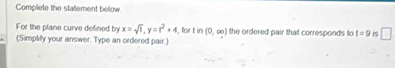 Complete the statement below. 
For the plane curve defined by x=sqrt(t), y=t^2+4 , for tin(0,∈fty ) the ordered pair that corresponds to t=9 is □ 
(Simplify your answer. Type an ordered pair.)