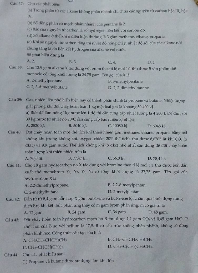 Cho các phát biểu:
(a) Trong phân từ các alkane không phân nhánh chi chứa các nguyên tử carbon bậc III, bậc
IV.
(b) Số đồng phân có mạch phân nhánh của pentane là 2
(c) Bậc của nguyên tử carbon là số hydrogen liên kết với carbon đó.
(d) Số alkane ở thể khí ở điều kiện thường là 3 gồm methane, ethane, propane.
(e) Khi số nguyên tử carbon tăng thì nhiệt độ nóng chảy, nhiệt độ sôi của các alkane nói
chung tăng là do liên kết hydrogen của alkane với nước.
Số phát biểu đúng là
A. 2. B. 3. C. 4. D.1
Câu 38: Cho 12,9 gam alkane X tác dụng với brom theo tỉ lệ mol 1 1:7 thu được 5 sản phẩm thế
monoclo có tổng khối lượng là 24,75 gam. Tên gọi của X là
A. 2-methylpentane. B. 3-methylpentane.
C. 2, 3-đimethylbutane. D. 2, 2-dimethylbutane.
Câu 39: Gas, nhiên liệu phổ biến hiện nay có thành phần chính là propane và butane. Nhiệt lượng
giải phóng khi đốt cháy hoàn toàn 1 kg một loại gas là khoáng 50 400 kJ.
a) Biết để làm nóng 1kg nước lên 1 độ thì cần cung cấp nhiệt lượng là 4 200 J. Đế đun sôi
30 kg nước từ nhiệt độ 20°C cần cung cấp bao nhiêu kJ nhiệt?
A. 2520 kJ. B. 5040 kJ. C. 10080 kJ. D. 6048 kJ.
Câu 40: Đốt cháy hoàn toàn một thể tích khí thiên nhiên gồm methane, ethane, propane bằng oxi
không khí (trong không khí, oxygen chiếm 20% thể tích), thu được 8,6765 lít khí CO: (ở
đktc) và 9,9 gam nước. Thể tích không khí (ở đkc) nhỏ nhất cần dùng để đốt cháy hoàn
toàn lượng khí thiên nhiên trên là
A. 70,0 lít. B. 77,47 lít. C. 56,0 lít. D. 78,4 lít.
Câu 41: Cho 18 gam hydrocarbon no X tác dụng với bromine theo tỉ lệ mol 1:1 thu được bốn dẫn
xuất thế monobrom Yı, Y₂, Y₃, Y₄ có tổng khối lượng là 37,75 gam. Tên gọi của
hydrocarbon X là
A. 2,2-dimethylpropane. B. 2,2-đimetylpentan.
C. 2-methylbutane. D. 2-metylpentan.
Cầu 42: Dẫn từ từ 8,4 gam hỗn hợp X gồm but-1-ene và but-2-ene lội chậm qua bình đựng dung
dịch Br₂, khi kết thúc phản ứng thấy có m gam brom phản ứng. m có giá trị là
A. 12 gam. B. 24 gam. C. 36 gam. D. 48 gam.
Câu 43: Đốt cháy hoàn toàn hydrocarbon mạch hở B thu được 1,1 gam CO₂ và 0,45 gam H₂O. Tỉ
khối hơi của B so với helium là 17,5. B có cấu trúc không phân nhánh, không có đồng
phân hình học. Công thức cấu tạo của B là
A. CH₃CH=CHCH₂CH₃. B. CH₂=CHCH₂CH₂CH₃.
C. CH₂=CHCH(CH₃)₂. D. CH₂=C(CH₃)CH₂CH₃.
Câu 44: Cho các phát biểu sau:
(1) Propane và butane được sử dụng làm khí đốt;