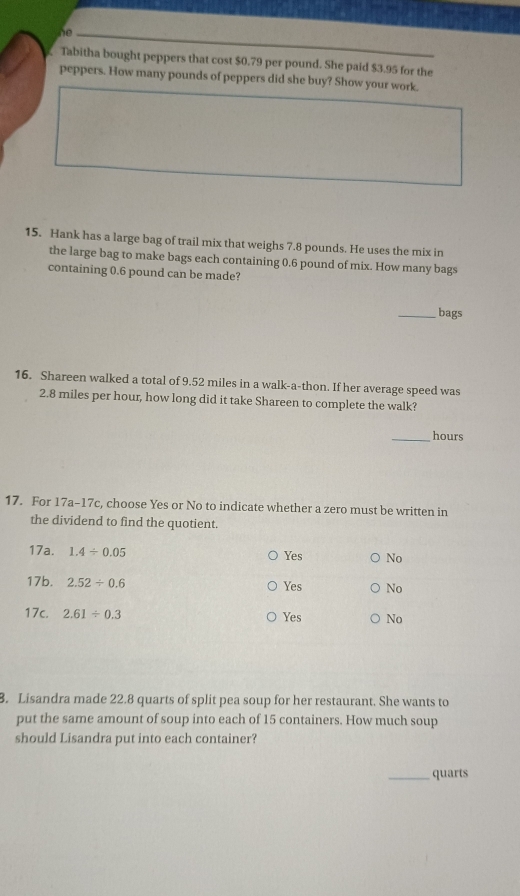 he
Tabitha bought peppers that cost $0.79 per pound. She paid $3.95 for the
peppers. How many pounds of peppers did she buy? Show your work.
15. Hank has a large bag of trail mix that weighs 7.8 pounds. He uses the mix in
the large bag to make bags each containing 0.6 pound of mix. How many bags
containing 0.6 pound can be made?
_bags
16. Shareen walked a total of 9.52 miles in a walk-a-thon. If her average speed was
2.8 miles per hour, how long did it take Shareen to complete the walk?
_ hours
17. For 17a-17c, choose Yes or No to indicate whether a zero must be written in
the dividend to find the quotient.
17a. 1.4/ 0.05 No
Yes
17b. 2.52/ 0.6 Yes No
17c. 2.61/ 0.3 Yes No
3. Lisandra made 22.8 quarts of split pea soup for her restaurant. She wants to
put the same amount of soup into each of 15 containers. How much soup
should Lisandra put into each container?
_quarts