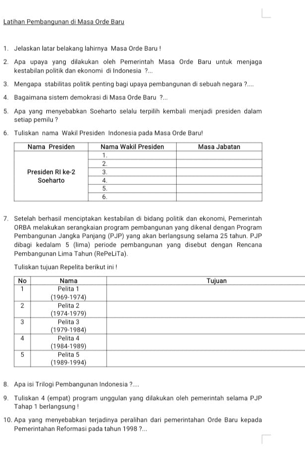 Latihan Pembangunan di Masa Orde Baru 
1. Jelaskan latar belakang lahirnya Masa Orde Baru ! 
2. Apa upaya yang dilakukan oleh Pemerintah Masa Orde Baru untuk menjaga 
kestabilan politik dan ekonomi di Indonesia ?... 
3. Mengapa stabilitas politik penting bagi upaya pembangunan di sebuah negara ?.... 
4. Bagaimana sistem demokrasi di Masa Orde Baru ?... 
5. Apa yang menyebabkan Soeharto selalu terpilih kembali menjadi presiden dalam 
setiap pemilu ? 
6. Tuliskan nama Wakil Presiden Indonesia pada Masa Orde Baru! 
7. Setelah berhasil menciptakan kestabilan di bidang politik dan ekonomi, Pemerintah 
ORBA melakukan serangkaian program pembangunan yang dikenal dengan Program 
Pembangunan Jangka Panjang (PJP) yang akan berlangsung selama 25 tahun. PJP 
dibagi kedalam 5 (lima) periode pembangunan yang disebut dengan Rencana 
Pembangunan Lima Tahun (RePeLiTa). 
Tuliskan tujuan Repelita berikut ini ! 
8. Apa isi Trilogi Pembangunan Indonesia ?.... 
9. Tuliskan 4 (empat) program unggulan yang dilakukan oleh pemerintah selama PJP 
Tahap 1 berlangsung ! 
10. Apa yang menyebabkan terjadinya peralihan dari pemerintahan Orde Baru kepada 
Pemerintahan Reformasi pada tahun 1998 ?...