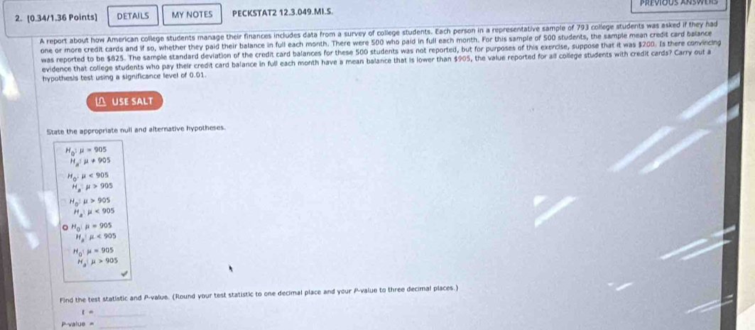 DETAILS MY NOTES PECKSTAT2 12.3.049.MI.S. 
A report about how American college students manage their finances includes data from a survey of college students. Each person in a representative sample of 793 college students was asked if they had 
one or more credit cards and if so, whether they paid their balance in full each month. There were 500 who paid in full each month. For this sample of 500 students, the sample mean credit card balance 
was reported to be $825. The sample standard deviation of the credit card balances for these 500 students was not reported, but for purposes of this exercise, suppose that it was $200. Is there convincing 
evidence that college students who pay their credit card balance in full each month have a mean balance that is lower than $905, the value reported for all college students with credit cards? Carry out a 
hypothesis test using a significance level of 0.01. 
USE SALT 
State the appropriate null and alternative hypotheses.
H_0:mu =905
H_a:mu != 905
H_0:mu <905</tex>
H_a:mu >905
H_0:mu >905
H_a:mu <905</tex>
H_0:mu =905
H_a|mu <905</tex>
H_0:mu =905
H_a|mu >905
Find the test statistic and P -value. (Round your test statistic to one decimal place and your P -value to three decimal places.) 
_ t=
P-value =_ 